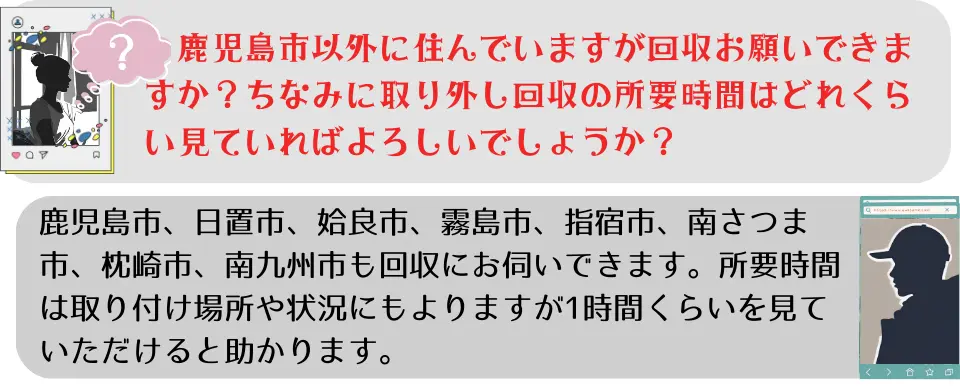 ご質問③鹿児島市以外に住んでいますが、回収お願いできますか?ちなみに取り外し回収の所要時間はどれぐらいを見ていればよろしいでしょうか?ご返答③鹿児島市、日置市、姶良市、霧島市、指宿市、南さつま市、枕崎市、南九州市も回収にお伺いできます。所要時間は取り付け場所や状況にもよりますが、1時間位を見ていただけると助かります